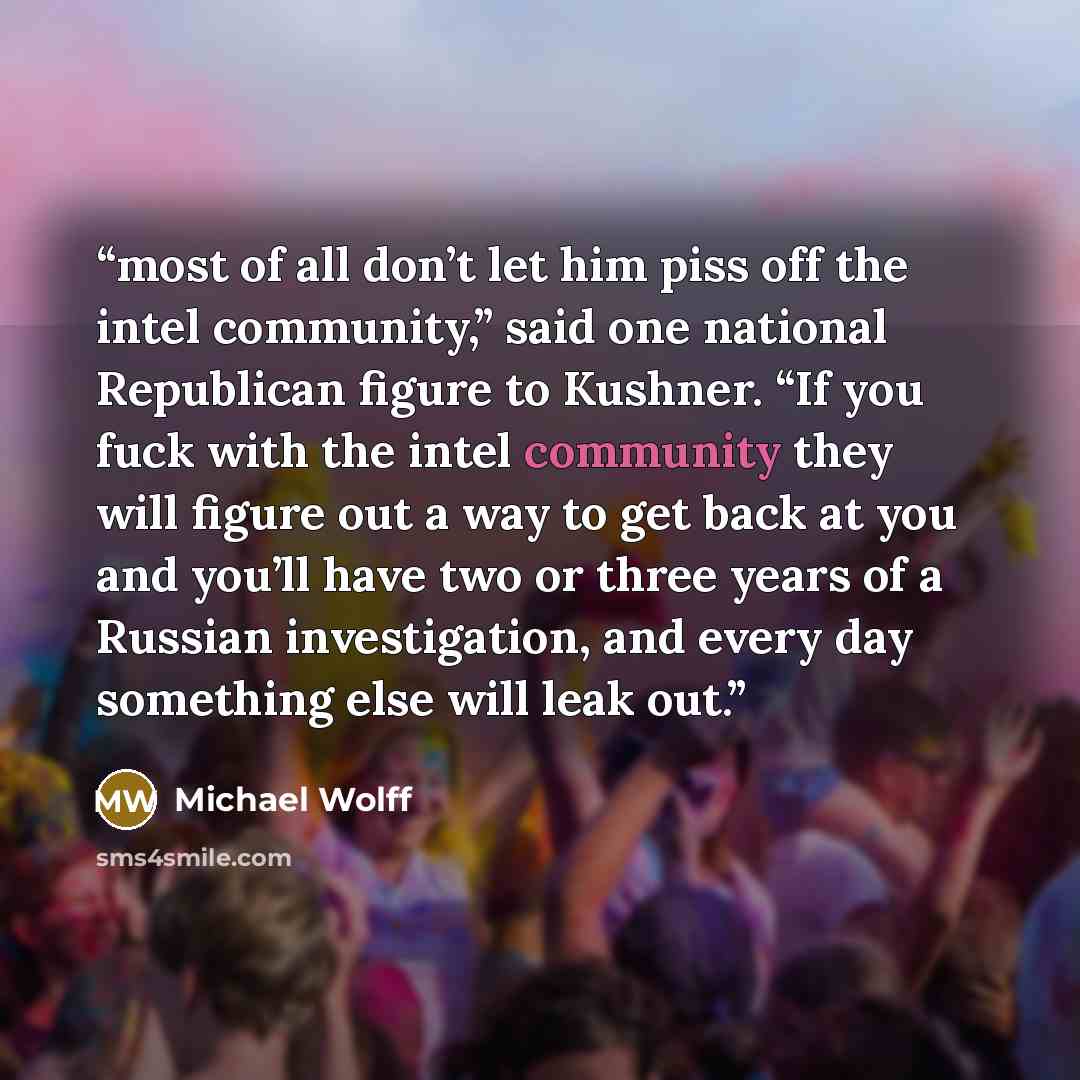 “most of all don’t let him piss off the intel community,” said one national Republican figure to Kushner. “If you fuck with the intel community they will figure out a way to get back at you and you’ll have two or three years of a Russian investigation, and every day something else will leak out.” quote by Michael Wolff