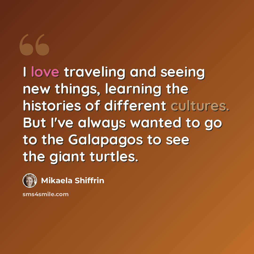 “I love traveling and seeing new things, learning the histories of different cultures. But I've always wanted to go to the Galapagos to see the giant turtles.” quote by Mikaela Shiffrin