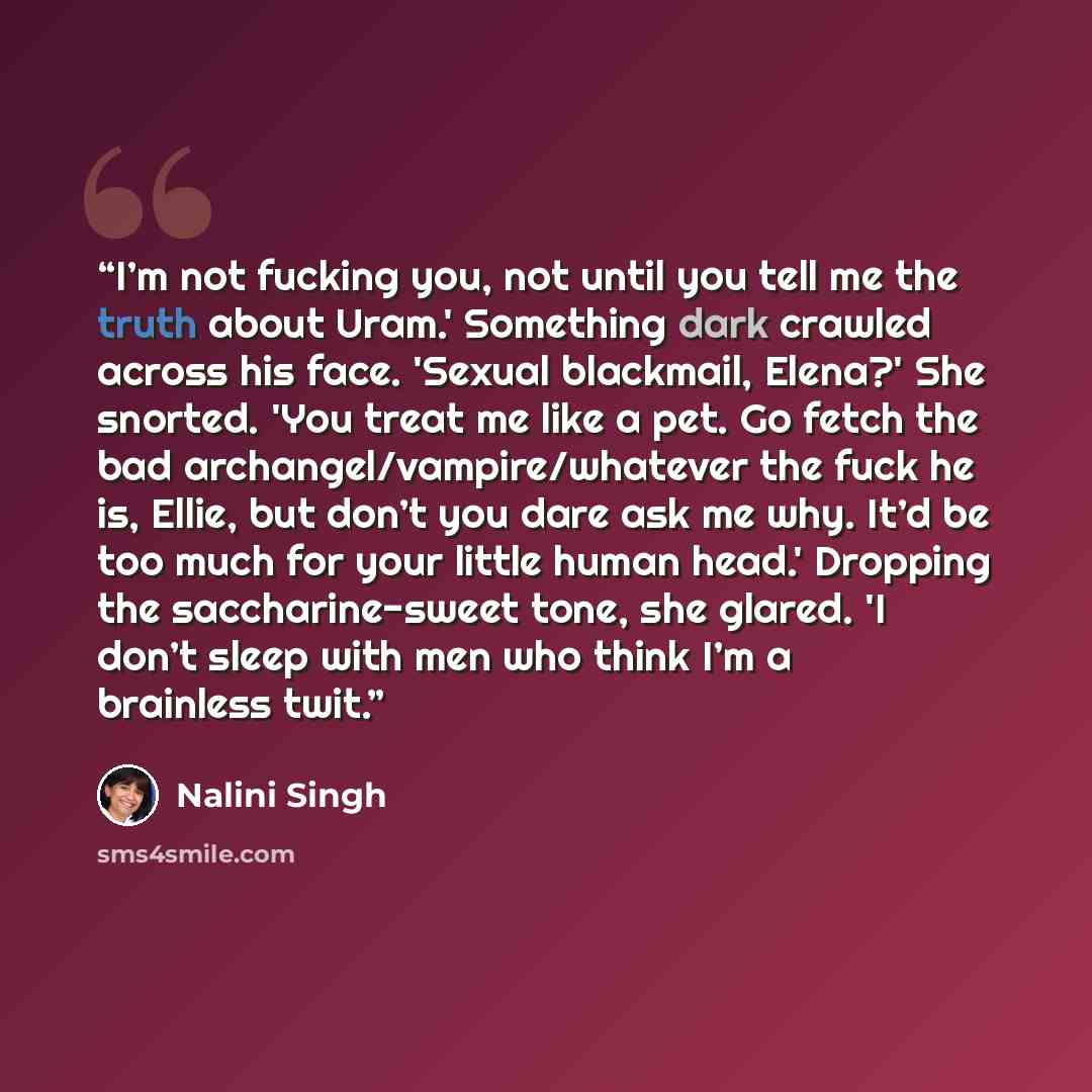“I’m not fucking you, not until you tell me the truth about Uram.' Something dark crawled across his face. 'Sexual blackmail, Elena?' She snorted. 'You treat me like a pet. Go fetch the bad archangel/vampire/whatever the fuck he is, Ellie, but don’t you dare ask me why. It’d be too much for your…” quote by Nalini Singh