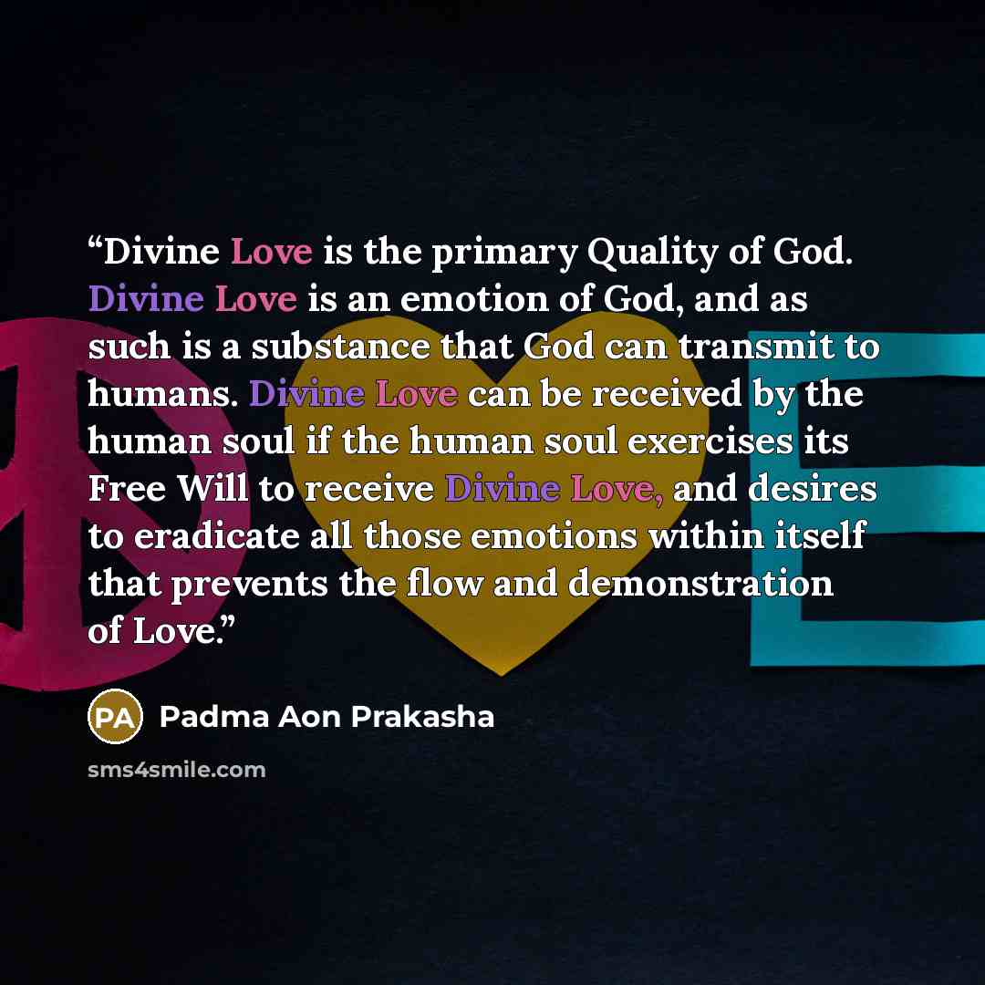 “Divine Love is the primary Quality of God. Divine Love is an emotion of God, and as such is a substance that God can transmit to humans. Divine Love can be received by the human soul if the human soul exercises its Free Will to receive Divine Love, and desires to eradicate all those emotions…” quote by Padma Aon Prakasha