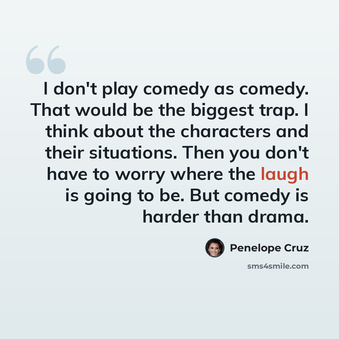 “I don't play comedy as comedy. That would be the biggest trap. I think about the characters and their situations. Then you don't have to worry where the laugh is going to be. But comedy is harder than drama.” quote by Penelope Cruz