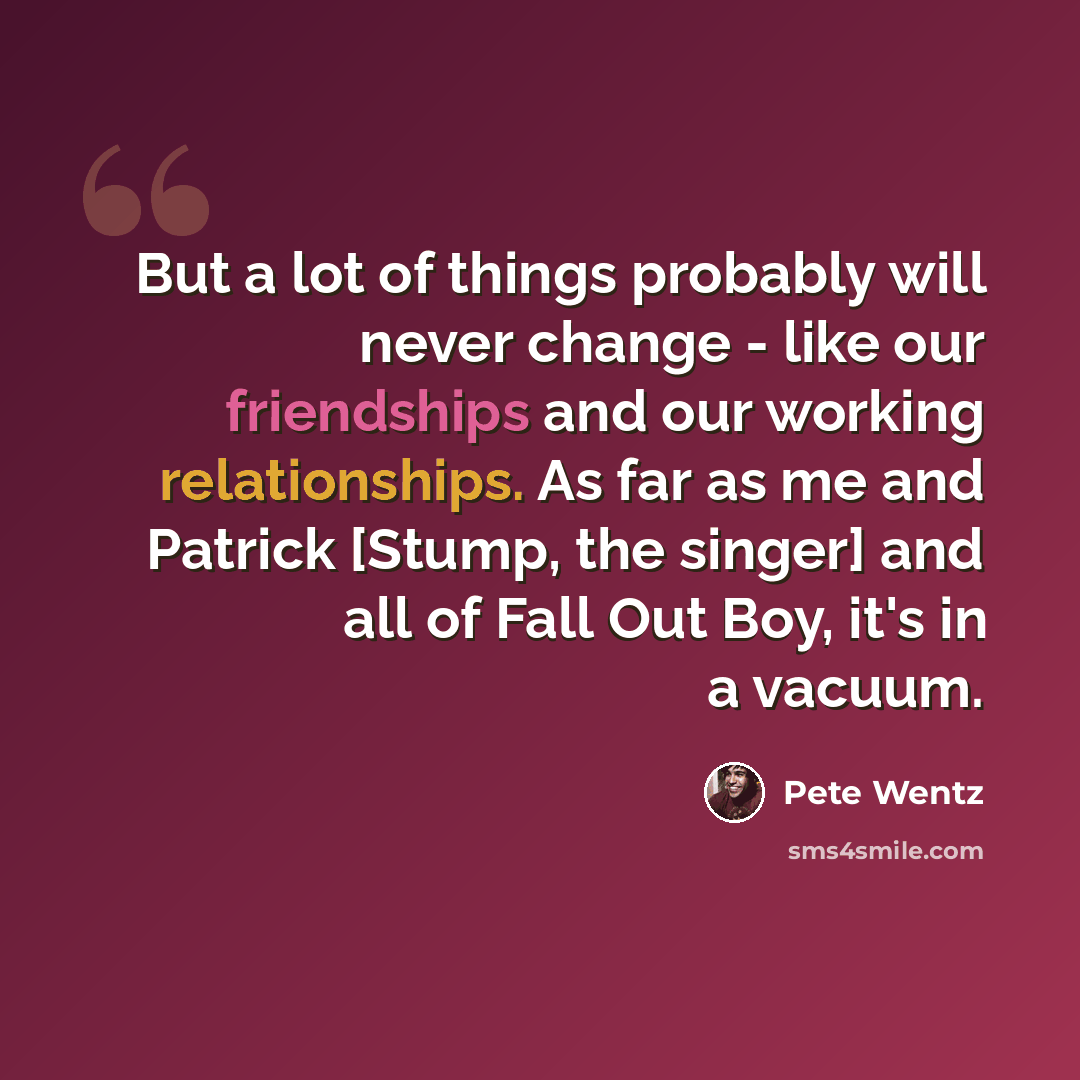 “But a lot of things probably will never change - like our friendships and our working relationships. As far as me and Patrick [Stump, the singer] and all of Fall Out Boy, it's in a vacuum.” quote by Pete Wentz