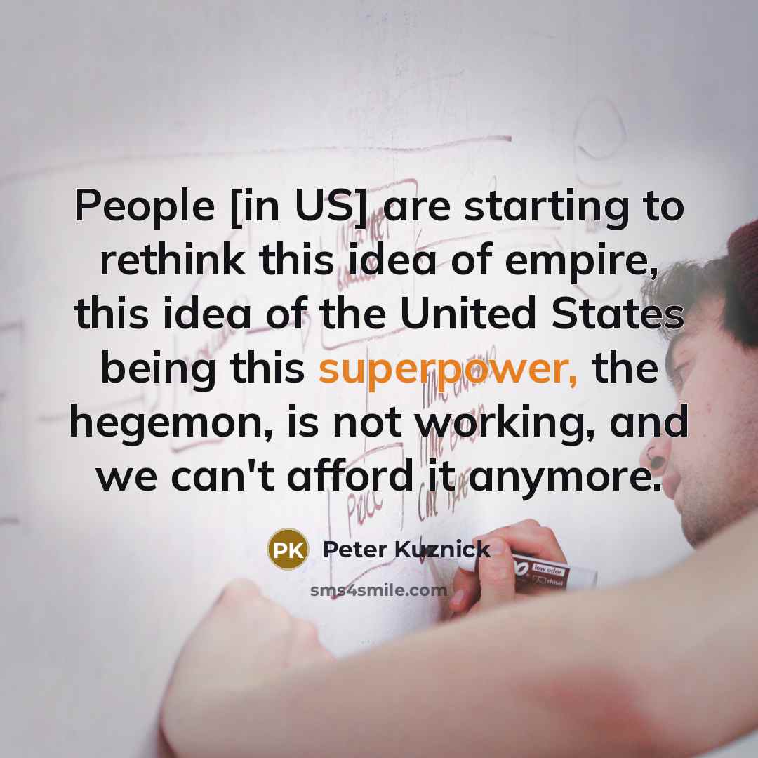 “People [in US] are starting to rethink this idea of empire, this idea of the United States being this superpower, the hegemon, is not working, and we can't afford it anymore.” quote by Peter Kuznick