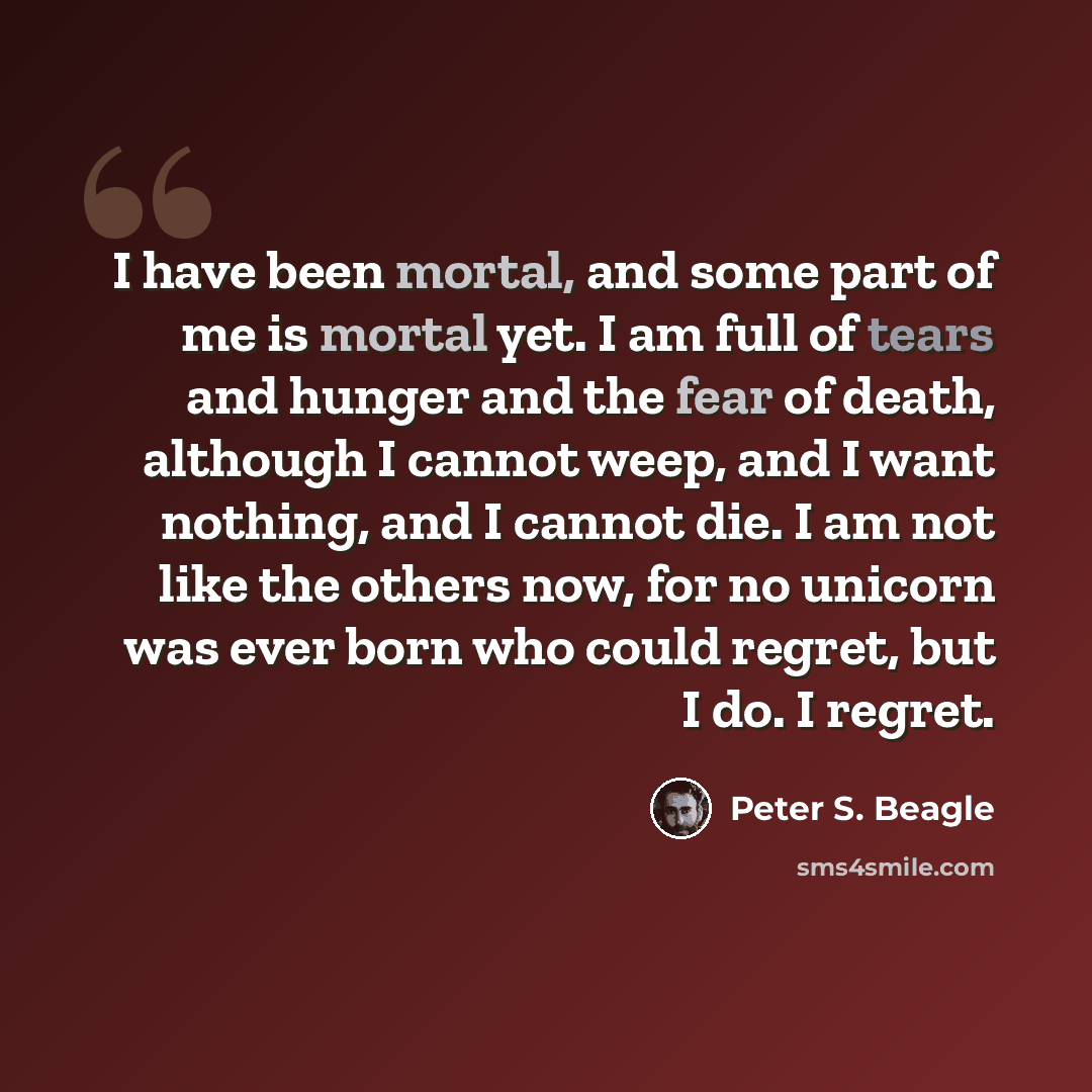 “I have been mortal, and some part of me is mortal yet. I am full of tears and hunger and the fear of death, although I cannot weep, and I want nothing, and I cannot die. I am not like the others now, for no unicorn was ever born who could regret, but I do. I regret.” quote by Peter S. Beagle
