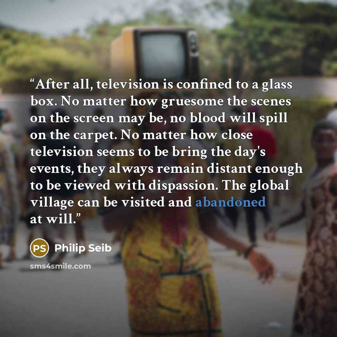 “After all, television is confined to a glass box. No matter how gruesome the scenes on the screen may be, no blood will spill on the carpet. No matter how close television seems to be bring the day's events, they always remain distant enough to be viewed with dispassion. The global village can be…” quote by Philip Seib
