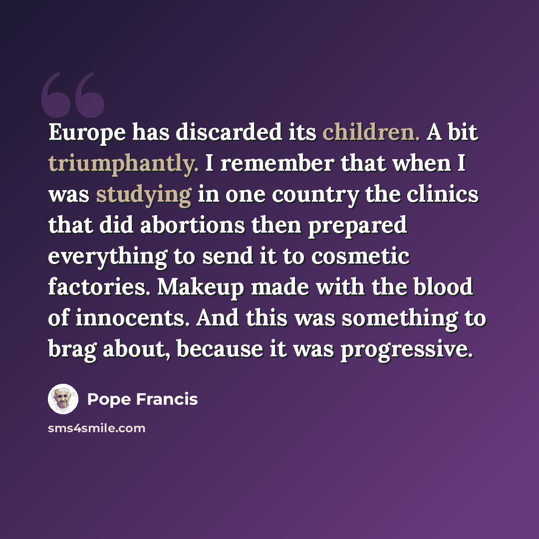“Europe has discarded its children. A bit triumphantly. I remember that when I was studying in one country the clinics that did abortions then prepared everything to send it to cosmetic factories. Makeup made with the blood of innocents. And this was something to brag about, because it was…” quote by Pope Francis