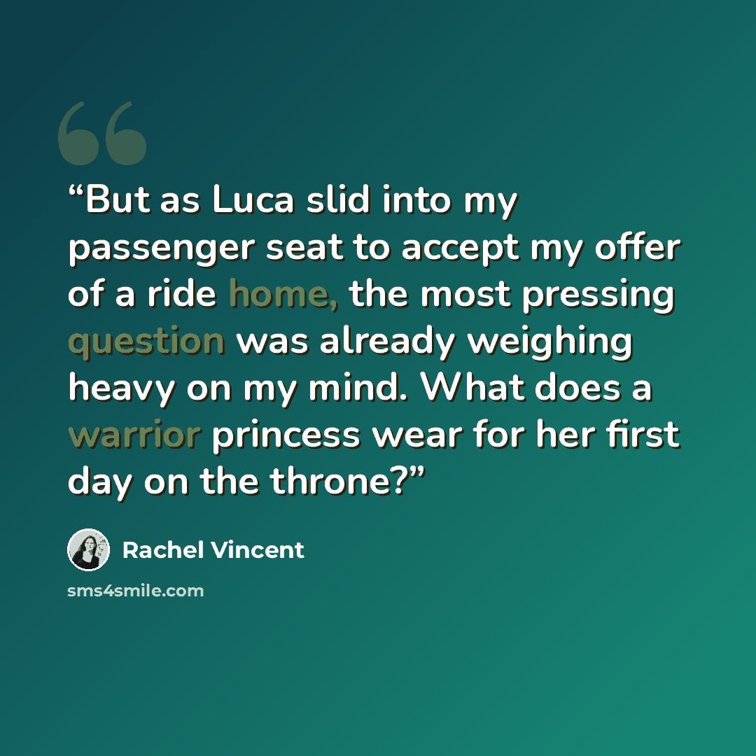 “But as Luca slid into my passenger seat to accept my offer of a ride home, the most pressing question was already weighing heavy on my mind. What does a warrior princess wear for her first day on the throne?” quote by Rachel Vincent