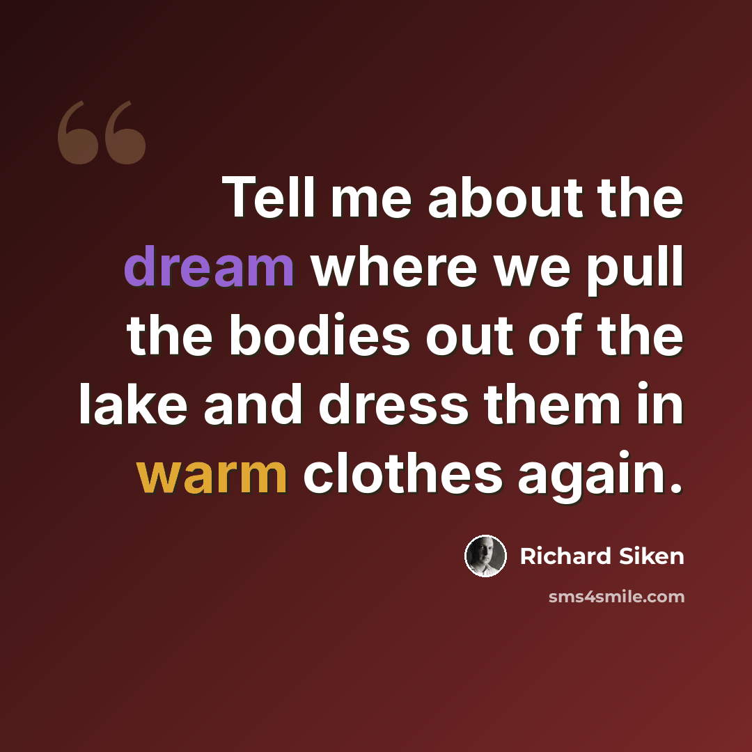 “Tell me about the dream where we pull the bodies out of the lake and dress them in warm clothes again.” quote by Richard Siken