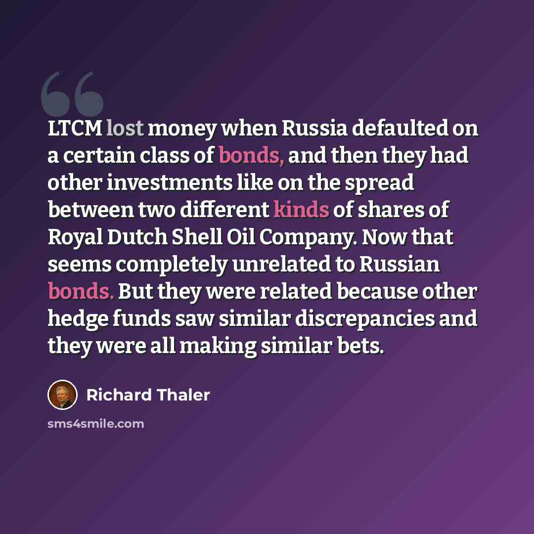 “LTCM lost money when Russia defaulted on a certain class of bonds, and then they had other investments like on the spread between two different kinds of shares of Royal Dutch Shell Oil Company. Now that seems completely unrelated to Russian bonds. But they were related because other hedge funds…” quote by Richard Thaler