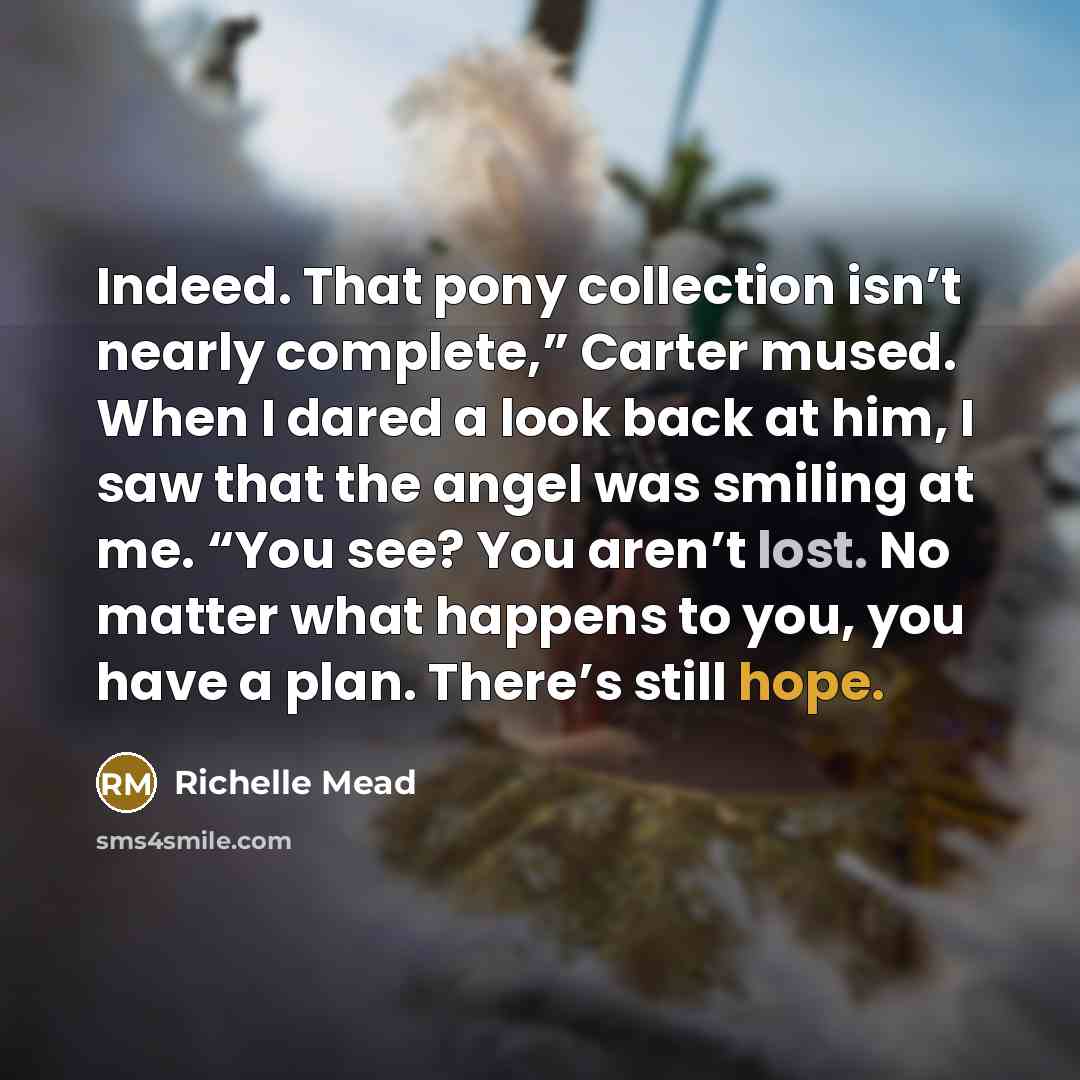 “Indeed. That pony collection isn’t nearly complete,” Carter mused. When I dared a look back at him, I saw that the angel was smiling at me. “You see? You aren’t lost. No matter what happens to you, you have a plan. There’s still hope.” quote by Richelle Mead