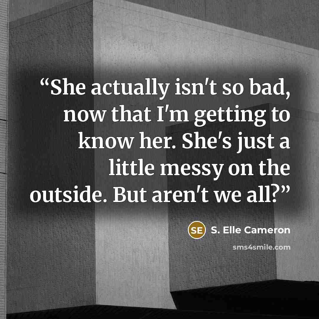 “She actually isn't so bad, now that I'm getting to know her. She's just a little messy on the outside. But aren't we all?” quote by S. Elle Cameron