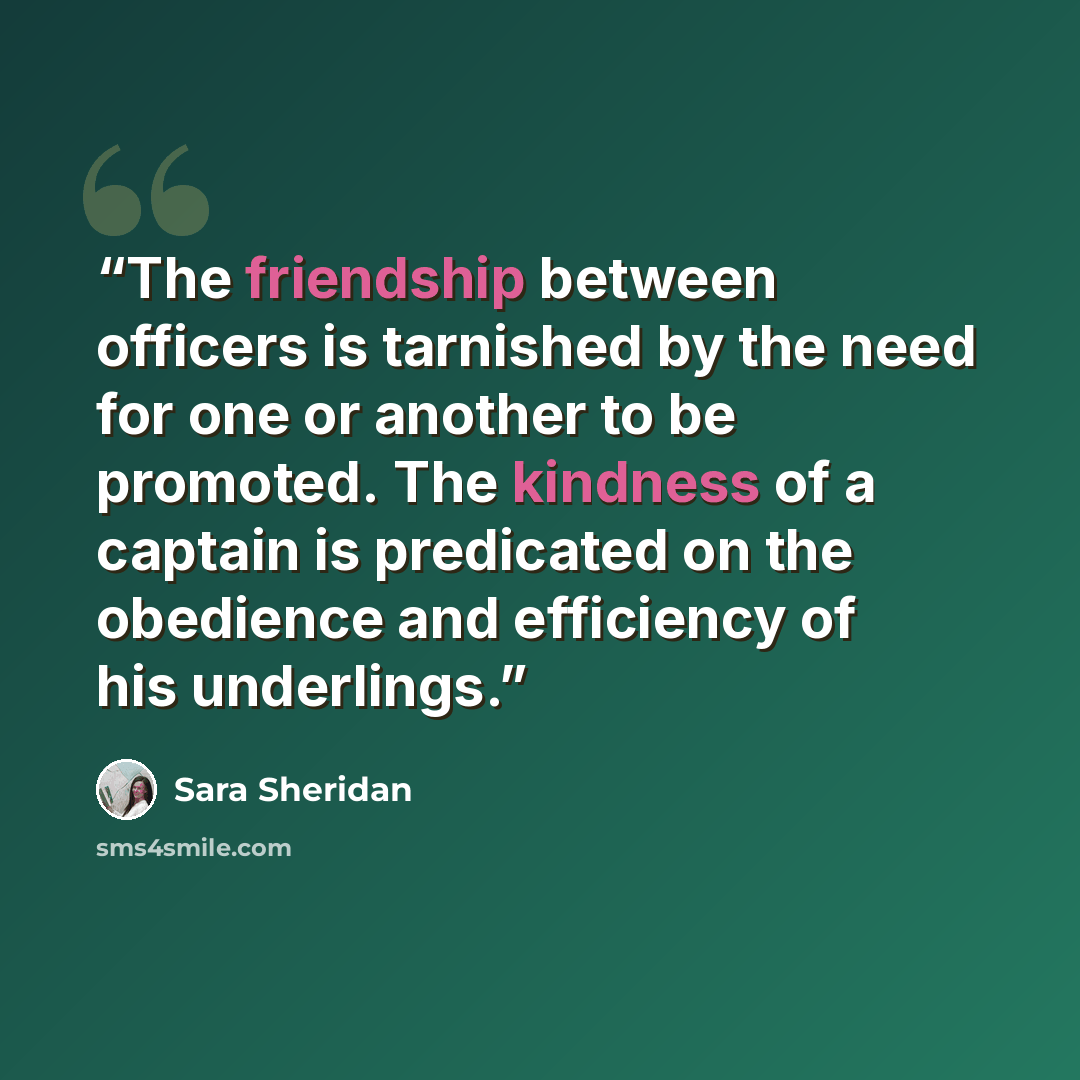 “The friendship between officers is tarnished by the need for one or another to be promoted. The kindness of a captain is predicated on the obedience and efficiency of his underlings.” quote by Sara Sheridan