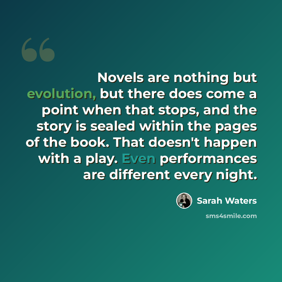 “Novels are nothing but evolution, but there does come a point when that stops, and the story is sealed within the pages of the book. That doesn't happen with a play. Even performances are different every night.” quote by Sarah Waters