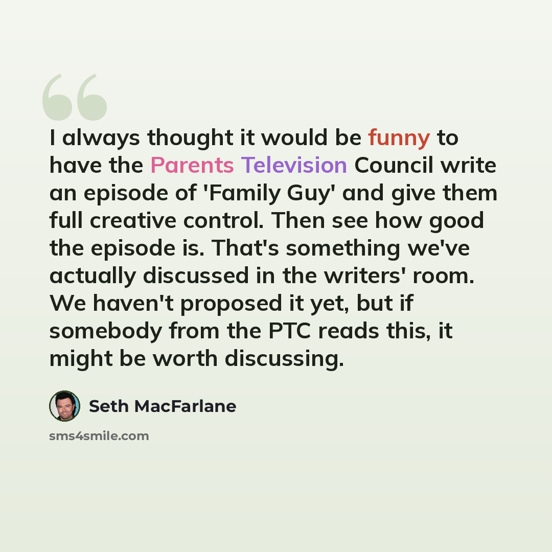 “I always thought it would be funny to have the Parents Television Council write an episode of 'Family Guy' and give them full creative control. Then see how good the episode is. That's something we've actually discussed in the writers' room. We haven't proposed it yet, but if somebody from the PTC…” quote by Seth MacFarlane