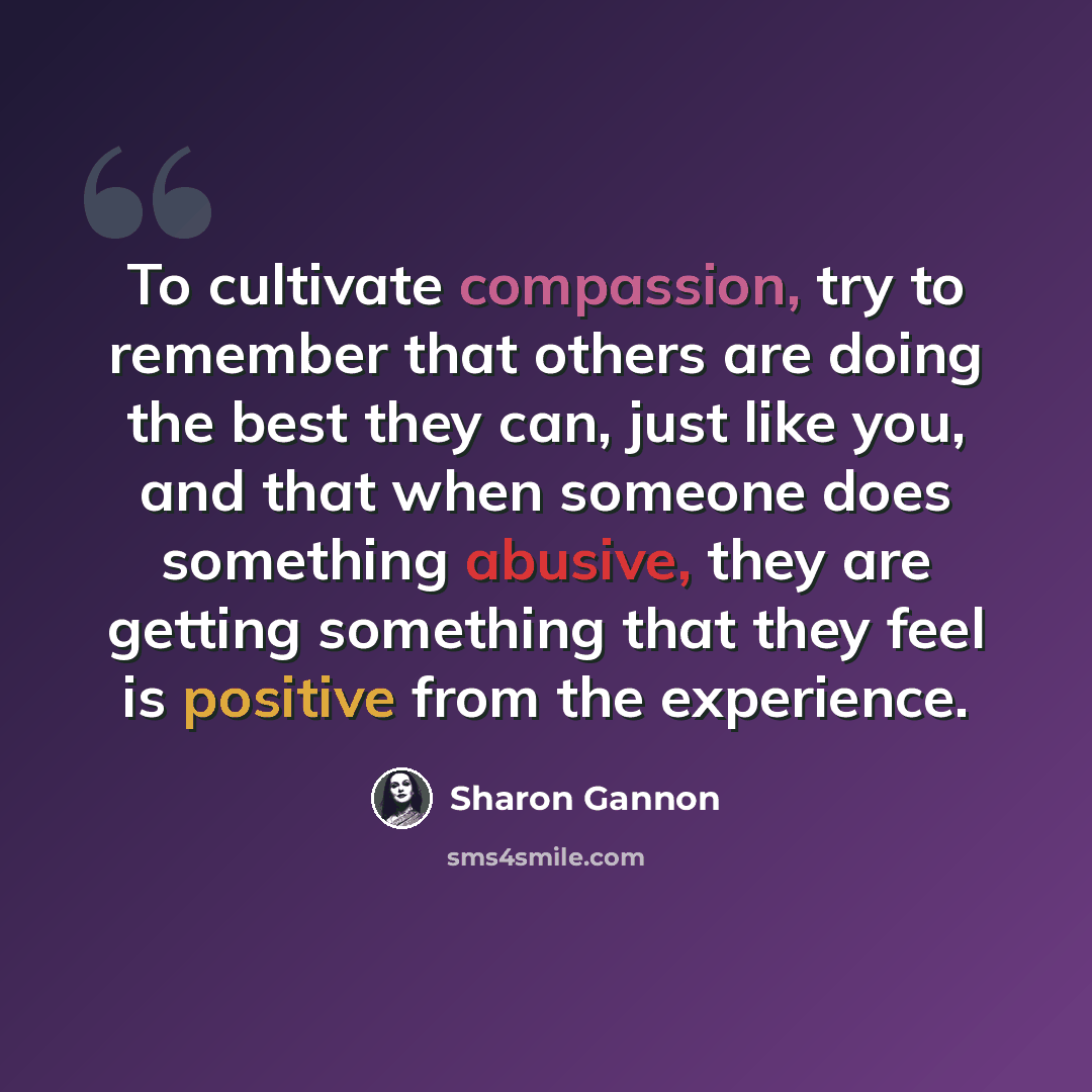 “To cultivate compassion, try to remember that others are doing the best they can, just like you, and that when someone does something abusive, they are getting something that they feel is positive from the experience.” quote by Sharon Gannon
