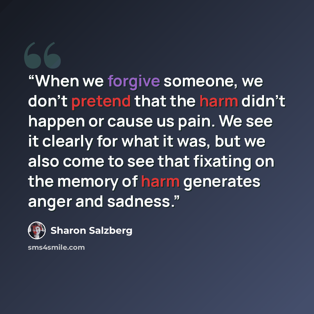 “When we forgive someone, we don’t pretend that the harm didn’t happen or cause us pain. We see it clearly for what it was, but we also come to see that fixating on the memory of harm generates anger and sadness.” quote by Sharon Salzberg