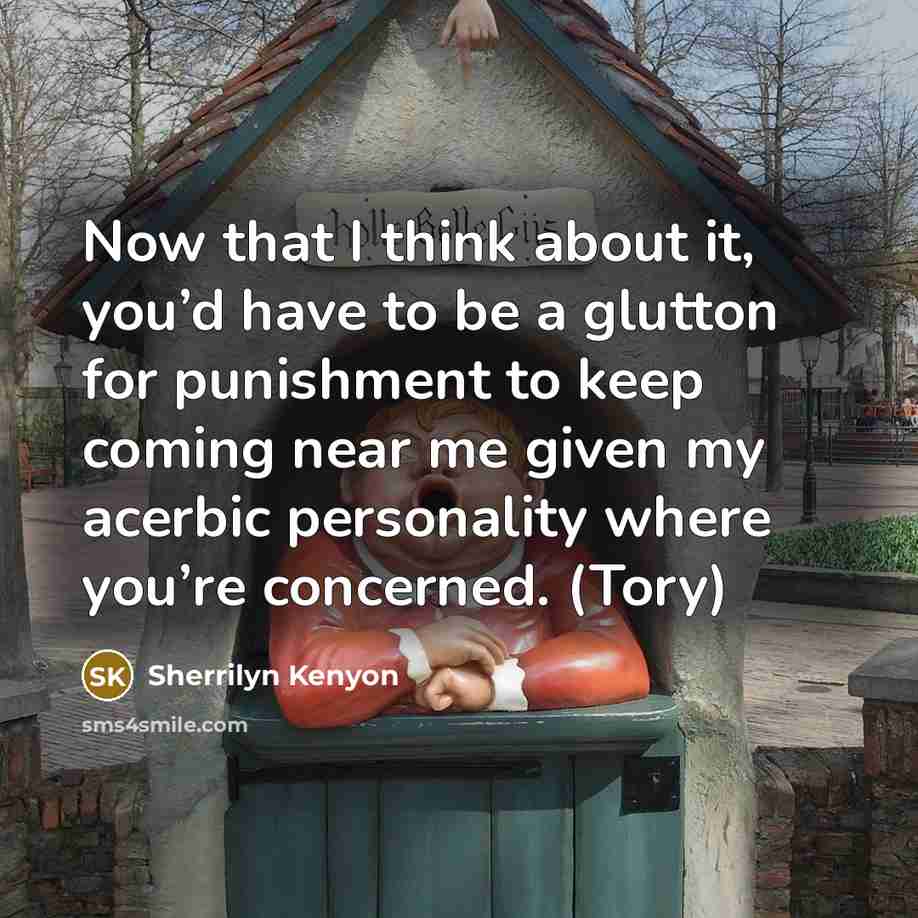 “Now that I think about it, you’d have to be a glutton for punishment to keep coming near me given my acerbic personality where you’re concerned. (Tory)” quote by Sherrilyn Kenyon