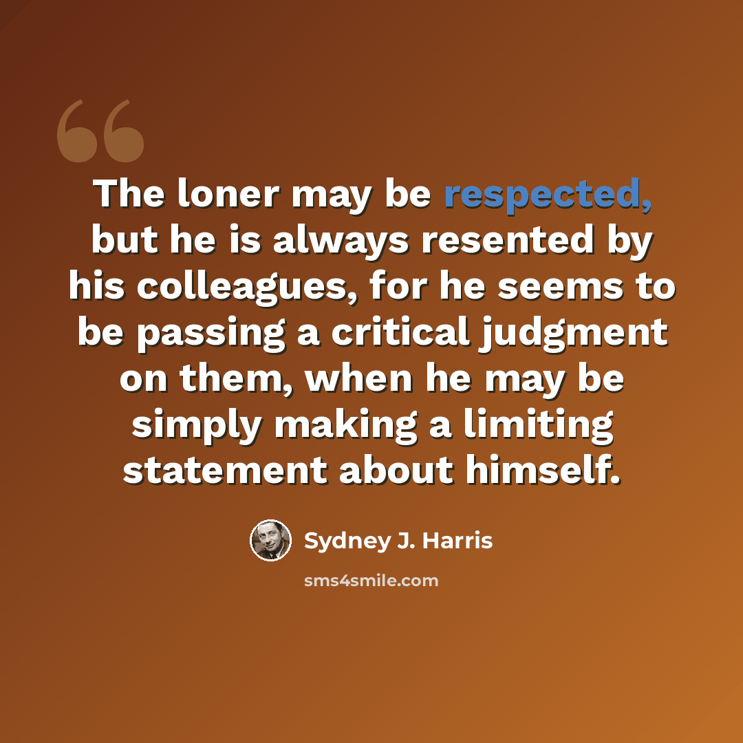“The loner may be respected, but he is always resented by his colleagues, for he seems to be passing a critical judgment on them, when he may be simply making a limiting statement about himself.” quote by Sydney J. Harris