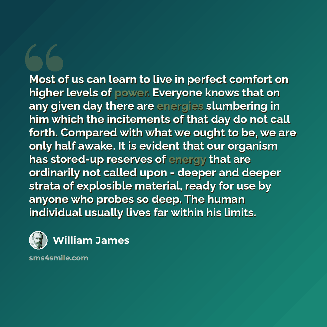 “Most of us can learn to live in perfect comfort on higher levels of power. Everyone knows that on any given day there are energies slumbering in him which the incitements of that day do not call forth. Compared with what we ought to be, we are only half awake. It is evident that our organism has…” quote by William James