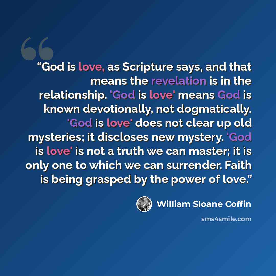 “God is love, as Scripture says, and that means the revelation is in the relationship. 'God is love' means God is known devotionally, not dogmatically. 'God is love' does not clear up old mysteries; it discloses new mystery. 'God is love' is not a truth we can master; it is only one to which we can…” quote by William Sloane Coffin