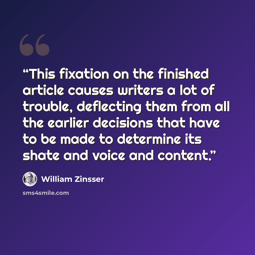 “This fixation on the finished article causes writers a lot of trouble, deflecting them from all the earlier decisions that have to be made to determine its shate and voice and content.” quote by William Zinsser