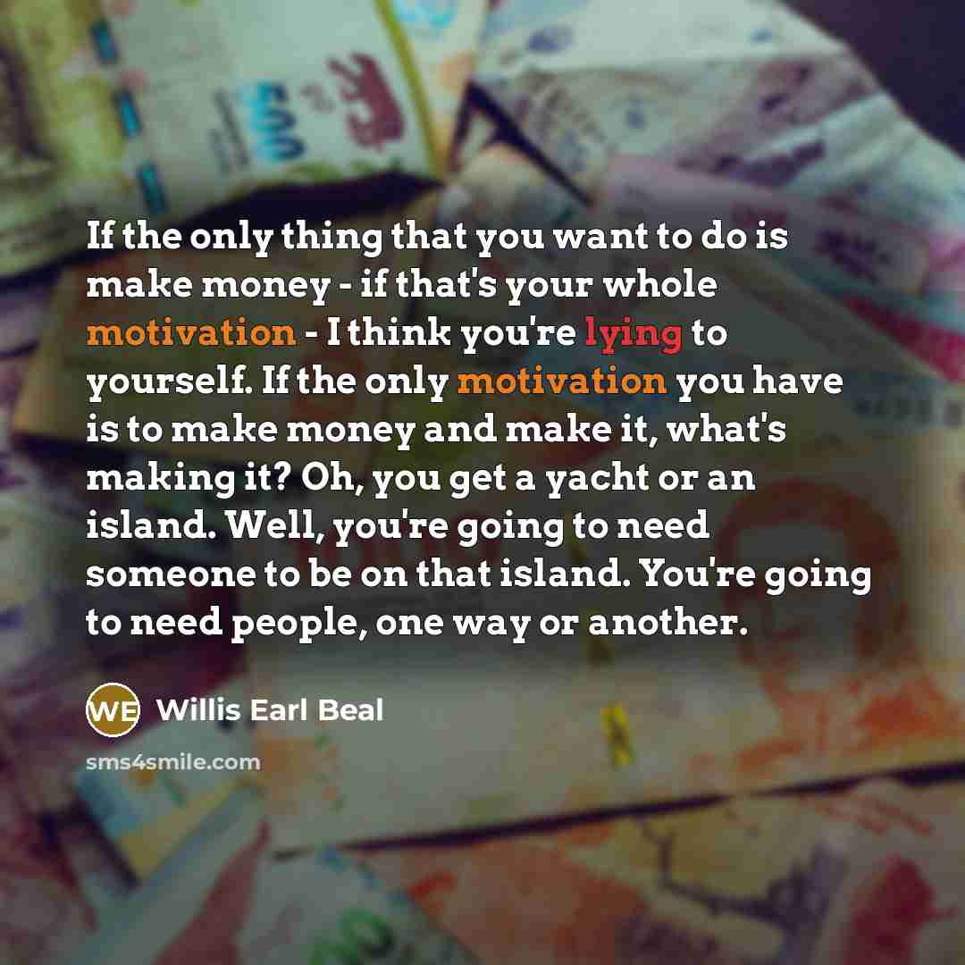 “If the only thing that you want to do is make money - if that's your whole motivation - I think you're lying to yourself. If the only motivation you have is to make money and make it, what's making it? Oh, you get a yacht or an island. Well, you're going to need someone to be on that island…” quote by Willis Earl Beal
