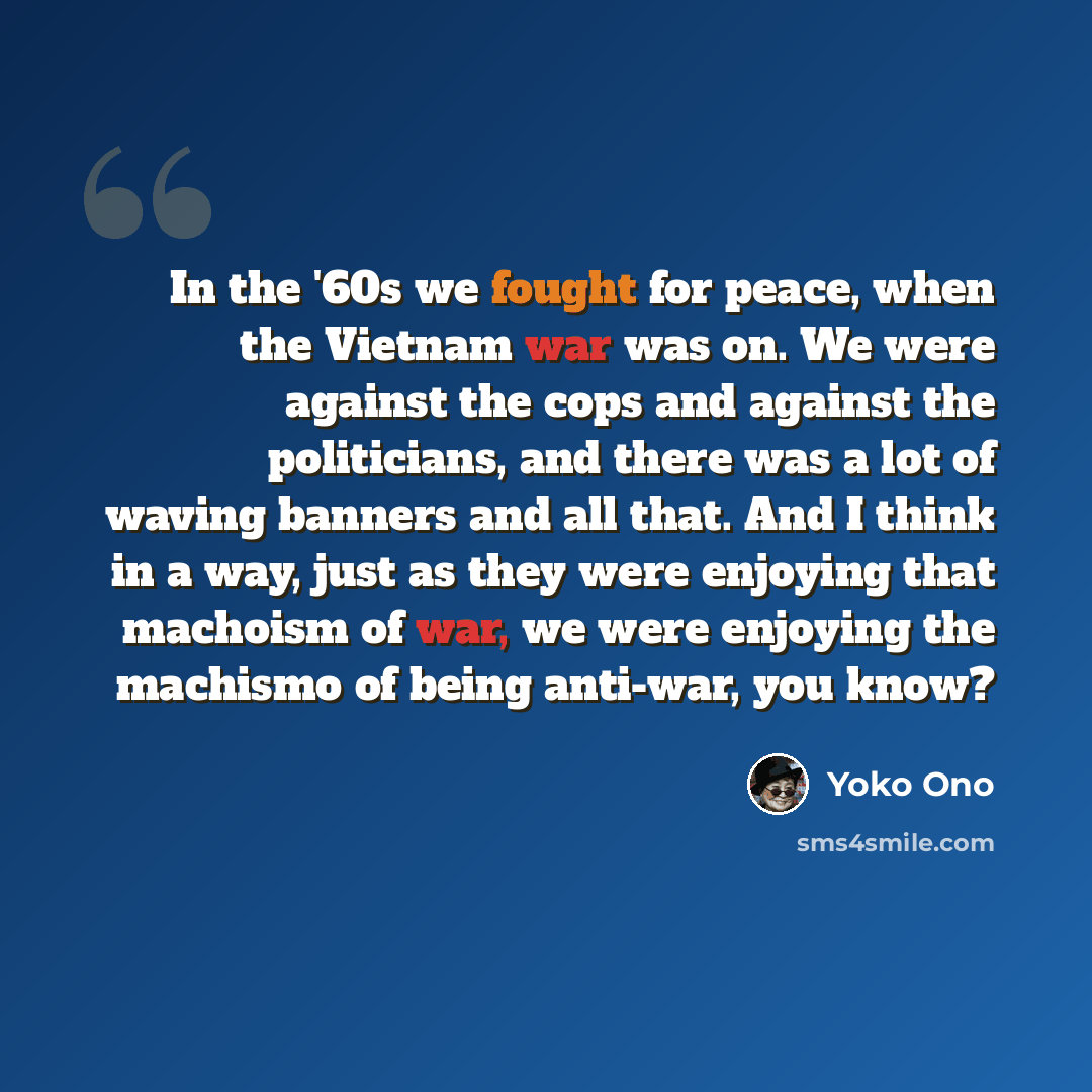 “In the '60s we fought for peace, when the Vietnam war was on. We were against the cops and against the politicians, and there was a lot of waving banners and all that. And I think in a way, just as they were enjoying that machoism of war, we were enjoying the machismo of being anti-war, you know?” quote by Yoko Ono