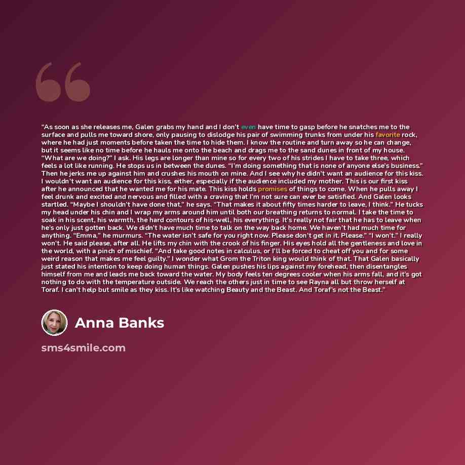 “As soon as she releases me, Galen grabs my hand and I don’t even have time to gasp before he snatches me to the surface and pulls me toward shore, only pausing to dislodge his pair of swimming trunks from under his favorite rock, where he had just moments before taken the time to hide them. I know…” quote by Anna Banks