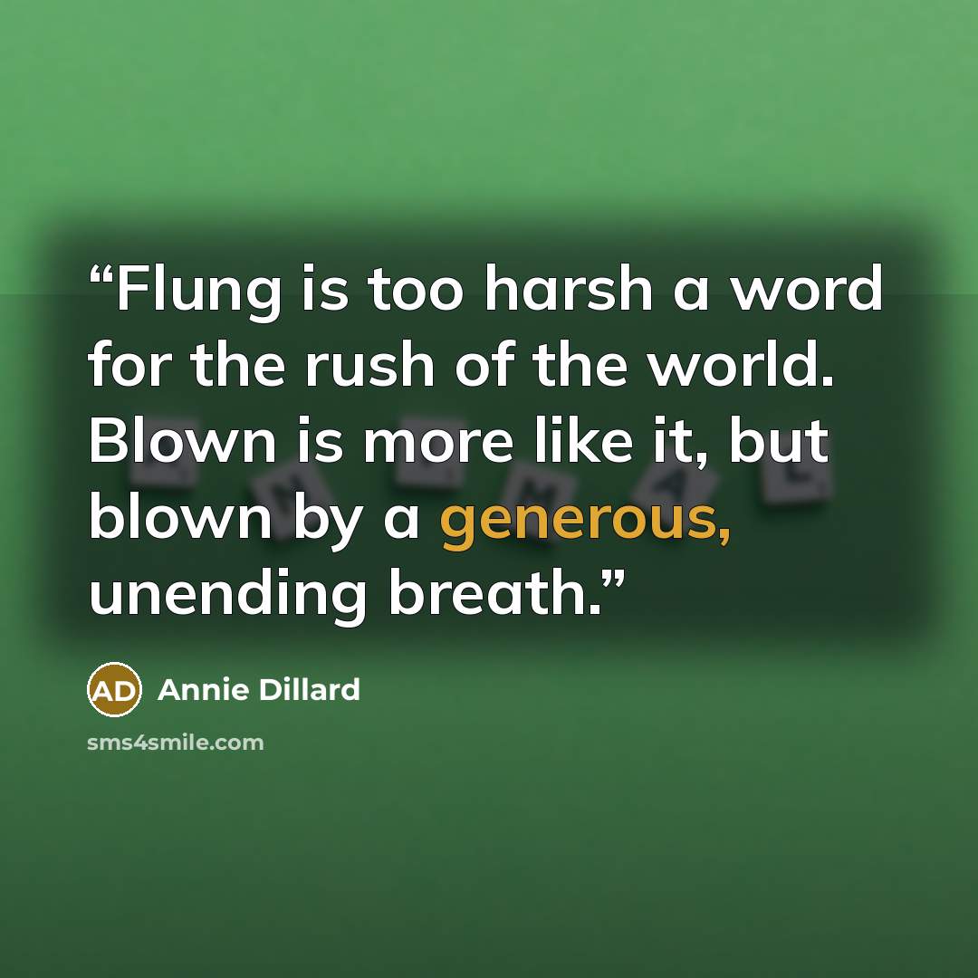 “Flung is too harsh a word for the rush of the world. Blown is more like it, but blown by a generous, unending breath.” quote by Annie Dillard