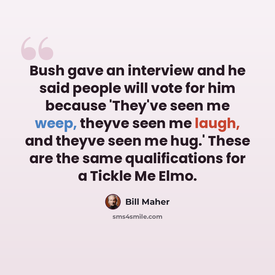 “Bush gave an interview and he said people will vote for him because 'They've seen me weep, theyve seen me laugh, and theyve seen me hug.' These are the same qualifications for a Tickle Me Elmo.” quote by Bill Maher
