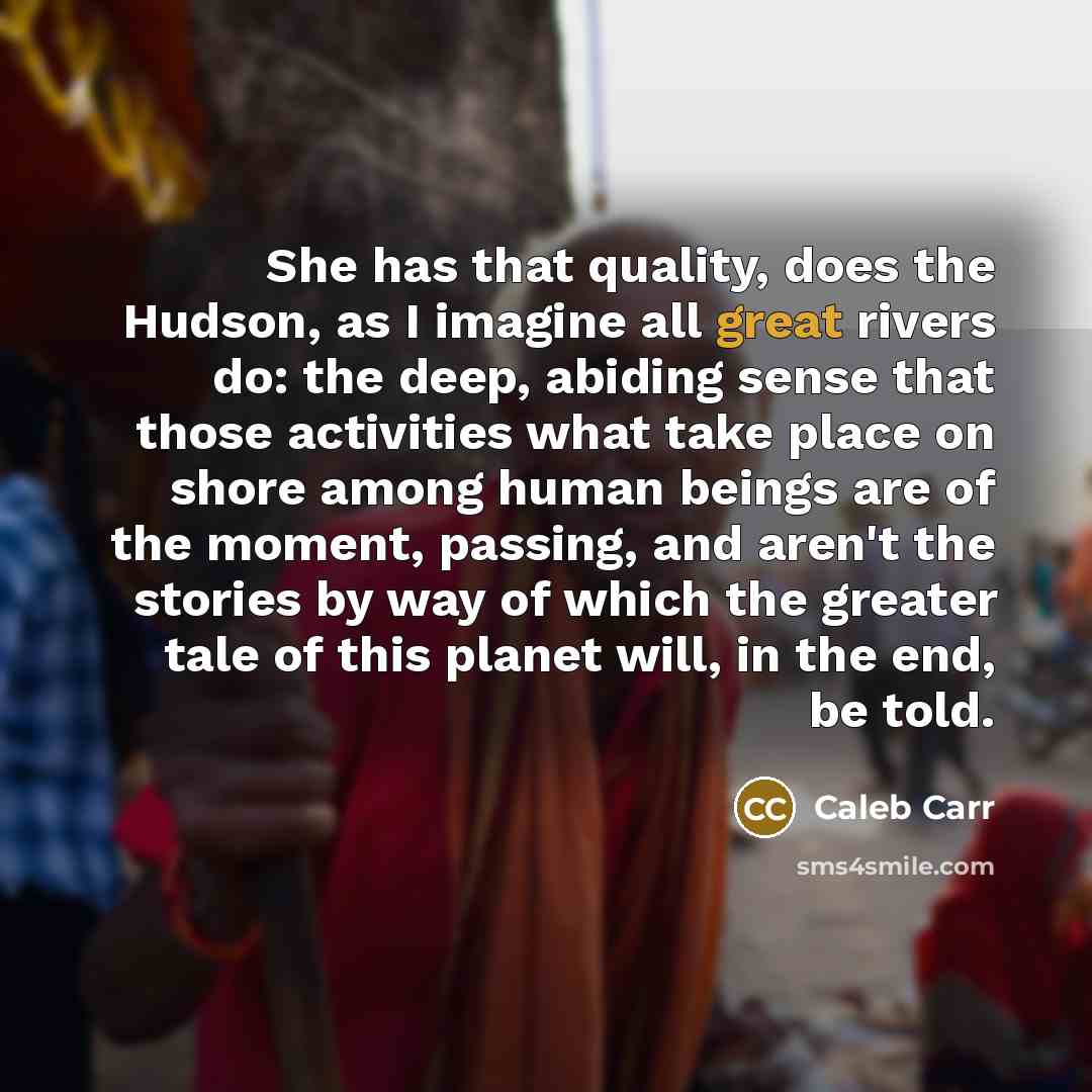 “She has that quality, does the Hudson, as I imagine all great rivers do: the deep, abiding sense that those activities what take place on shore among human beings are of the moment, passing, and aren't the stories by way of which the greater tale of this planet will, in the end, be told.” quote by Caleb Carr