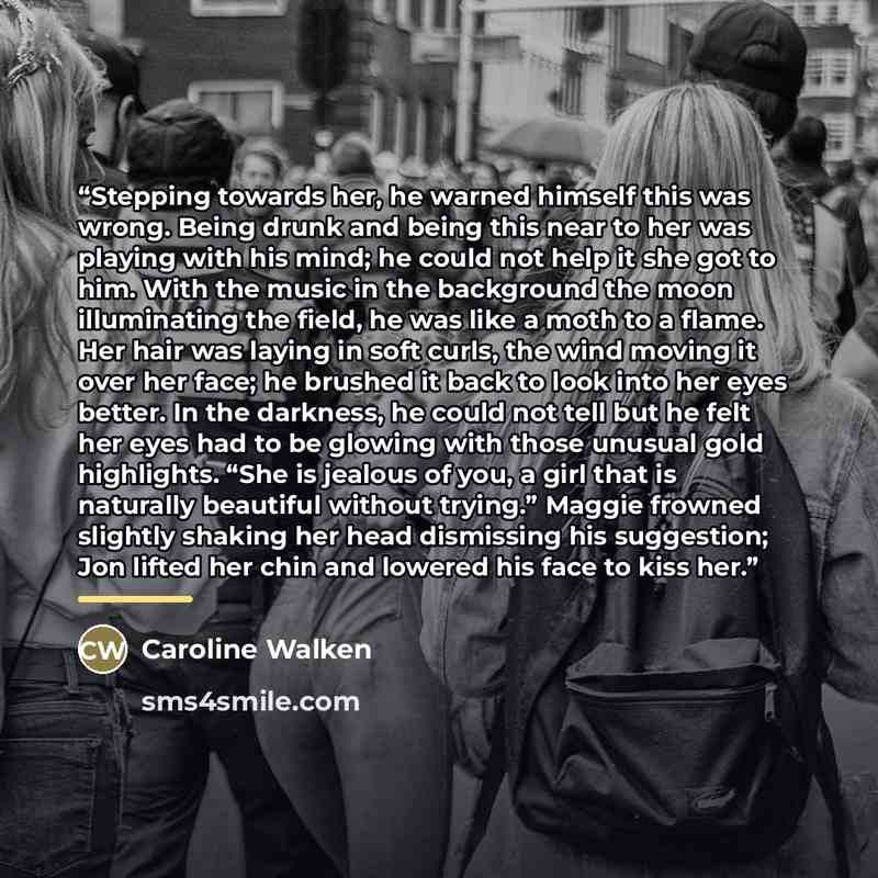 “Stepping towards her, he warned himself this was wrong. Being drunk and being this near to her was playing with his mind; he could not help it she got to him. With the music in the background the moon illuminating the field, he was like a moth to a flame. Her hair was laying in soft curls, the…” quote by Caroline Walken