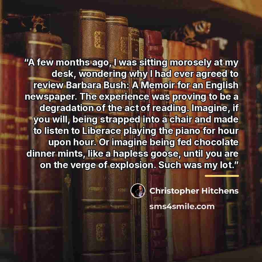 “A few months ago, I was sitting morosely at my desk, wondering why I had ever agreed to review Barbara Bush: A Memoir for an English newspaper. The experience was proving to be a degradation of the act of reading. Imagine, if you will, being strapped into a chair and made to listen to Liberace…” quote by Christopher Hitchens