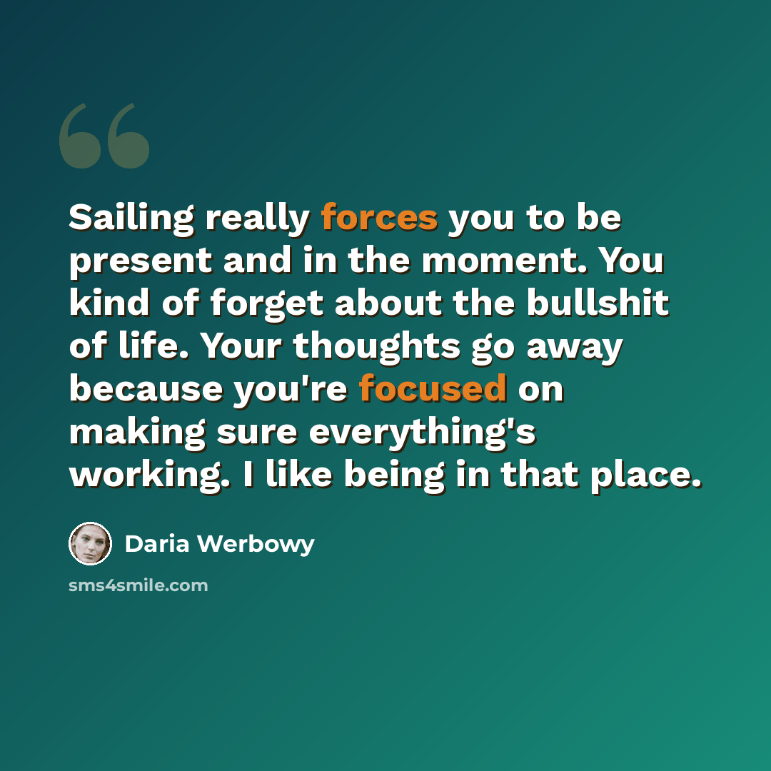 “Sailing really forces you to be present and in the moment. You kind of forget about the bullshit of life. Your thoughts go away because you're focused on making sure everything's working. I like being in that place.” quote by Daria Werbowy