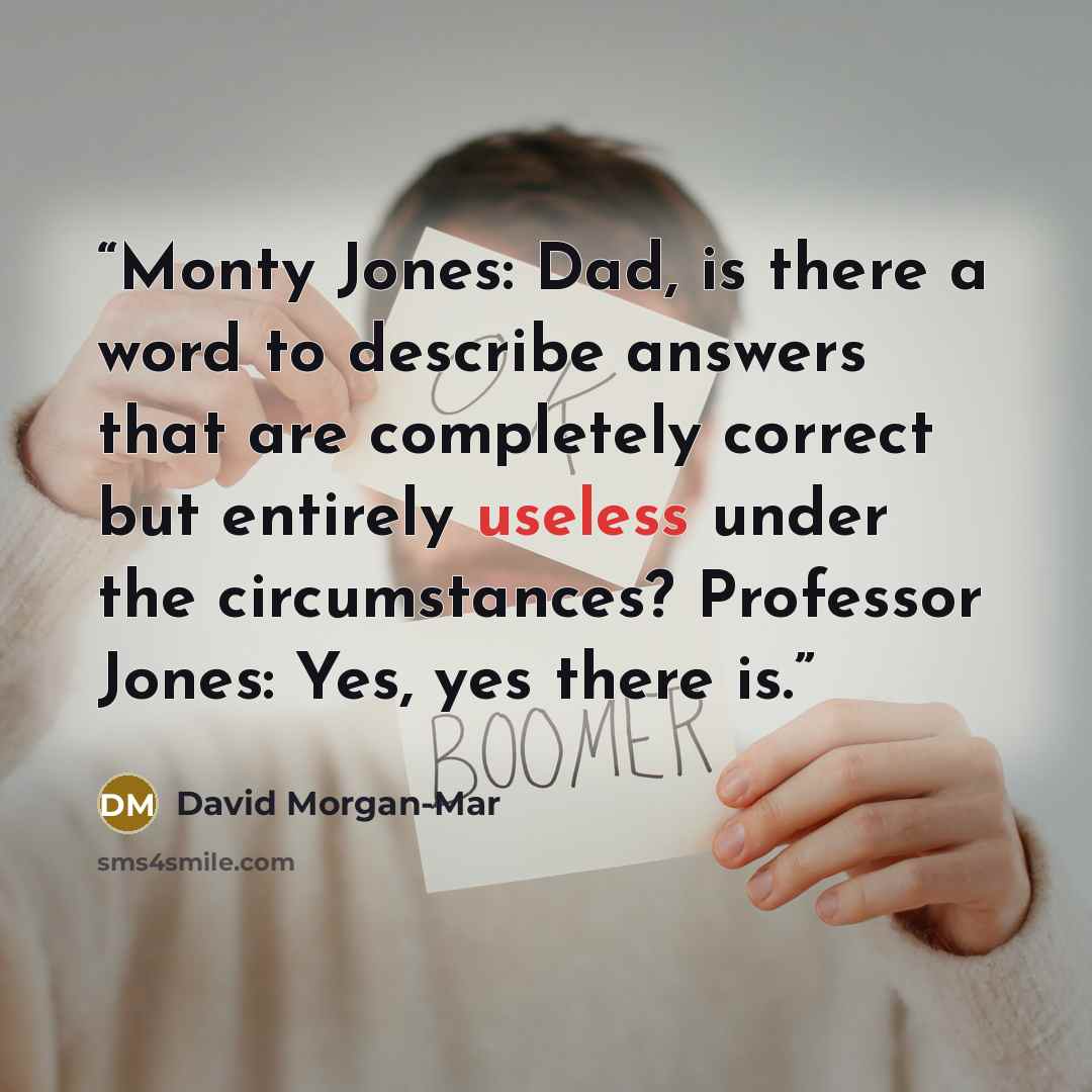 “Monty Jones: Dad, is there a word to describe answers that are completely correct but entirely useless under the circumstances? Professor Jones: Yes, yes there is.” quote by David Morgan-Mar
