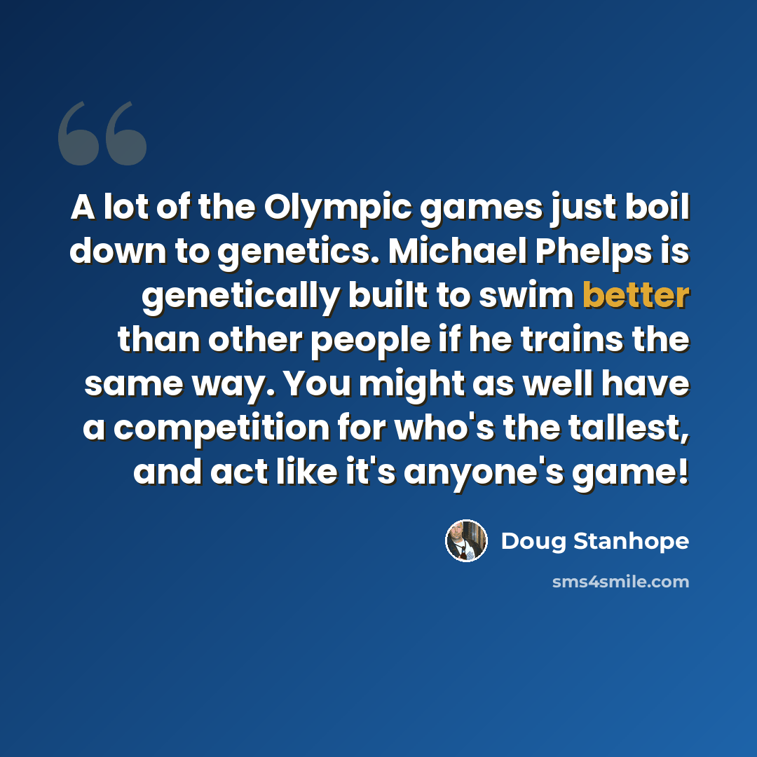 “A lot of the Olympic games just boil down to genetics. Michael Phelps is genetically built to swim better than other people if he trains the same way. You might as well have a competition for who's the tallest, and act like it's anyone's game!” quote by Doug Stanhope