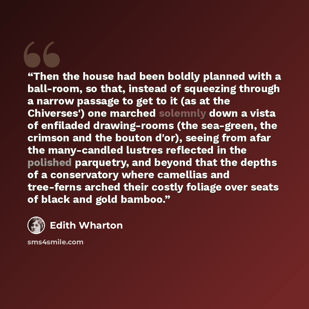 “Then the house had been boldly planned with a ball-room, so that, instead of squeezing through a narrow passage to get to it (as at the Chiverses') one marched solemnly down a vista of enfiladed drawing-rooms (the sea-green, the crimson and the bouton d'or), seeing from afar the many-candled…” quote by Edith Wharton