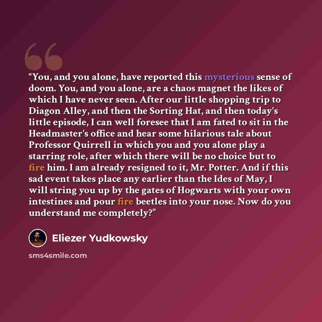 “You, and you alone, have reported this mysterious sense of doom. You, and you alone, are a chaos magnet the likes of which I have never seen. After our little shopping trip to Diagon Alley, and then the Sorting Hat, and then today's little episode, I can well foresee that I am fated to sit in the…” quote by Eliezer Yudkowsky