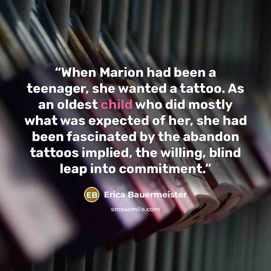 “When Marion had been a teenager, she wanted a tattoo. As an oldest child who did mostly what was expected of her, she had been fascinated by the abandon tattoos implied, the willing, blind leap into commitment.” quote by Erica Bauermeister