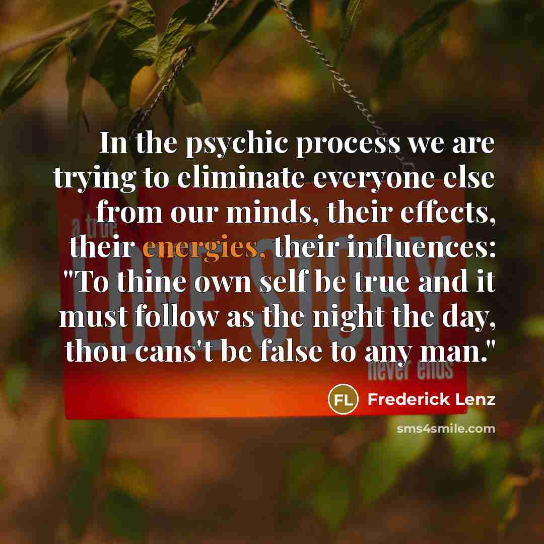 “In the psychic process we are trying to eliminate everyone else from our minds, their effects, their energies, their influences: "To thine own self be true and it must follow as the night the day, thou cans't be false to any man."” quote by Frederick Lenz