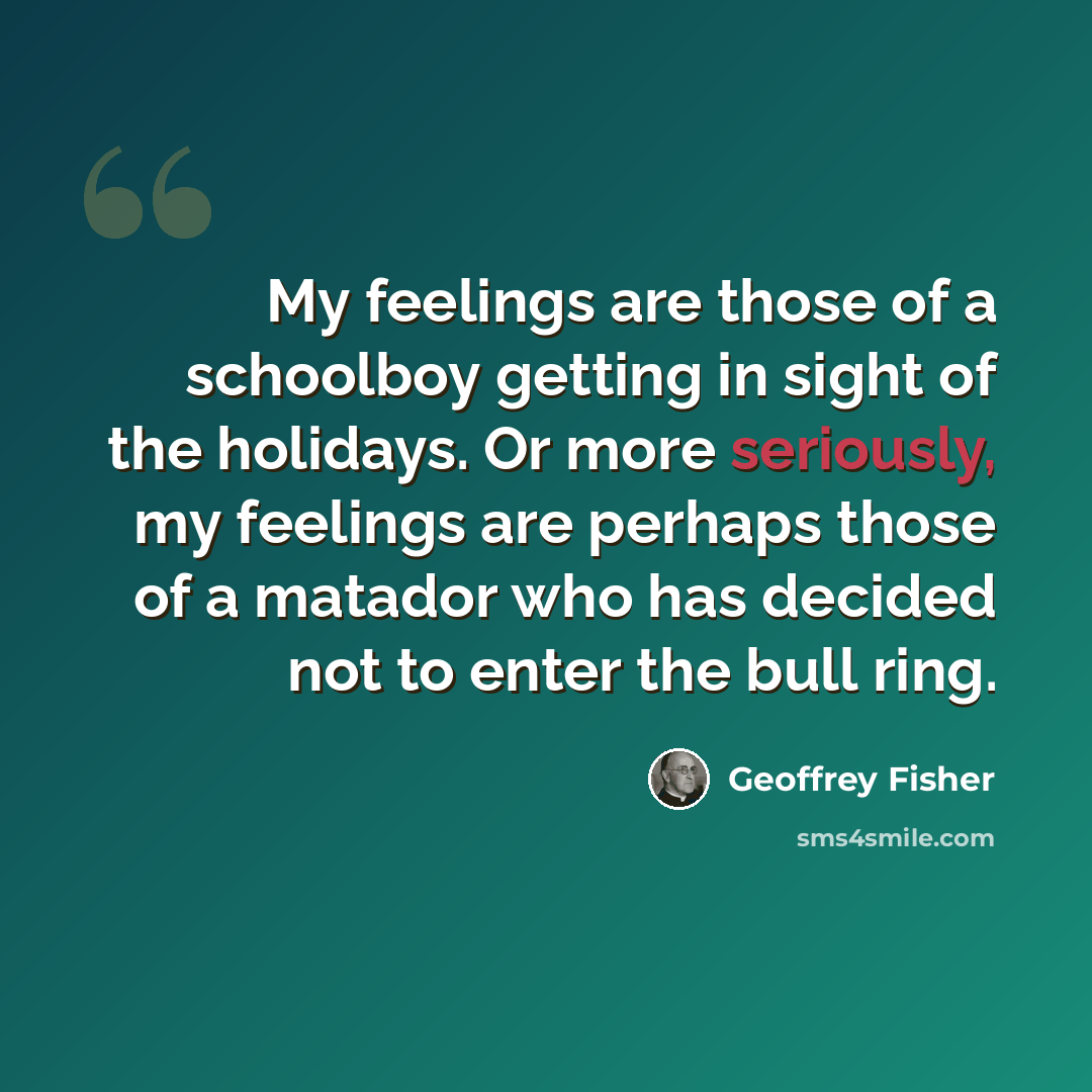“My feelings are those of a schoolboy getting in sight of the holidays. Or more seriously, my feelings are perhaps those of a matador who has decided not to enter the bull ring.” quote by Geoffrey Fisher