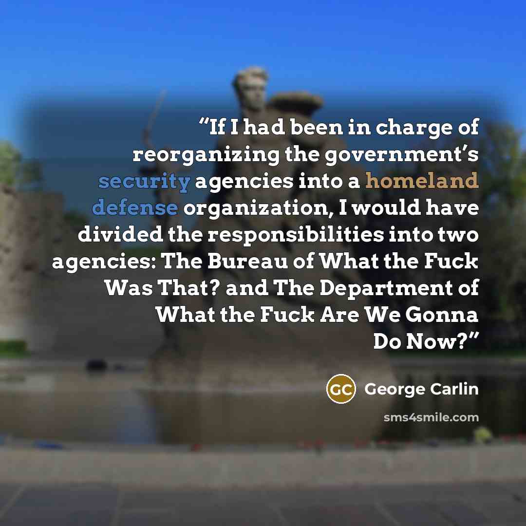 “If I had been in charge of reorganizing the government’s security agencies into a homeland defense organization, I would have divided the responsibilities into two agencies: The Bureau of What the Fuck Was That? and The Department of What the Fuck Are We Gonna Do Now?” quote by George Carlin