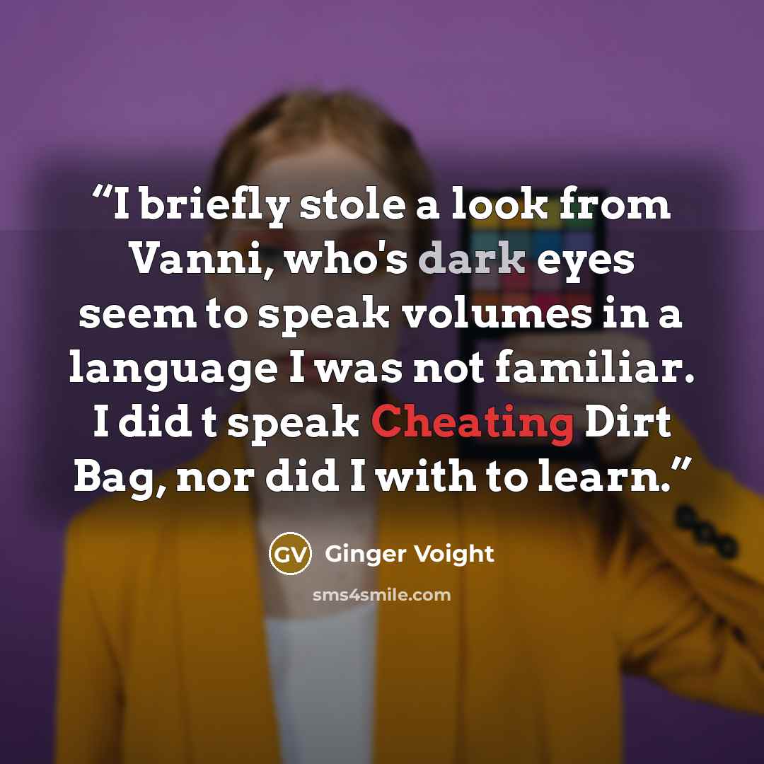 “I briefly stole a look from Vanni, who's dark eyes seem to speak volumes in a language I was not familiar. I did t speak Cheating Dirt Bag, nor did I with to learn.” quote by Ginger Voight