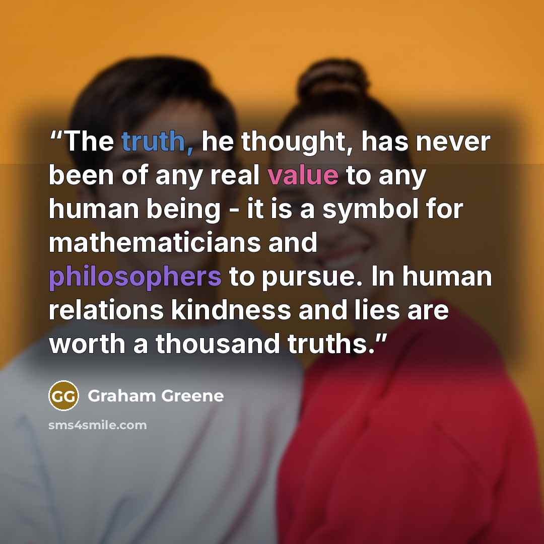 “The truth, he thought, has never been of any real value to any human being - it is a symbol for mathematicians and philosophers to pursue. In human relations kindness and lies are worth a thousand truths.” quote by Graham Greene