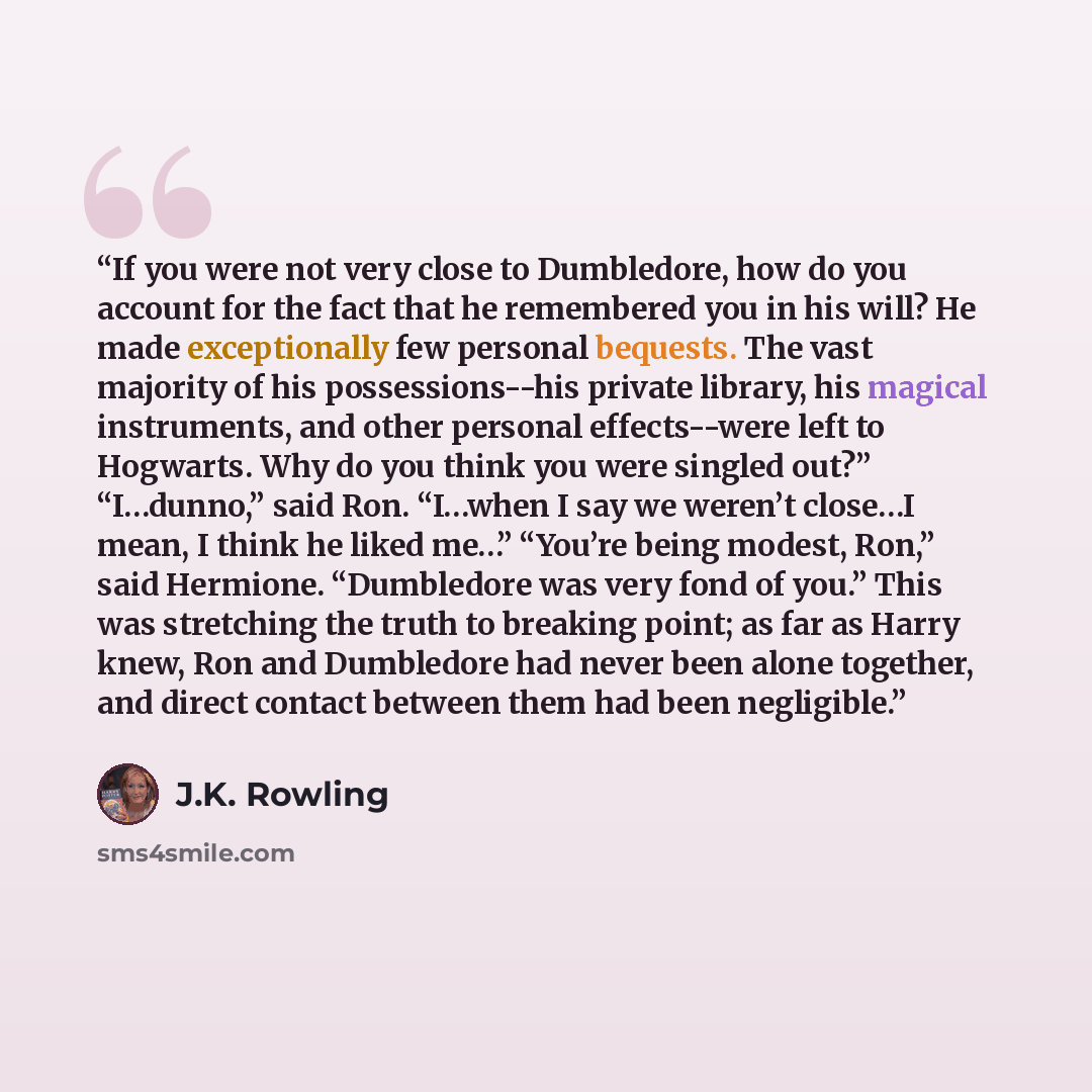 “If you were not very close to Dumbledore, how do you account for the fact that he remembered you in his will? He made exceptionally few personal bequests. The vast majority of his possessions--his private library, his magical instruments, and other personal effects--were left to Hogwarts. Why do…” quote by J.K. Rowling