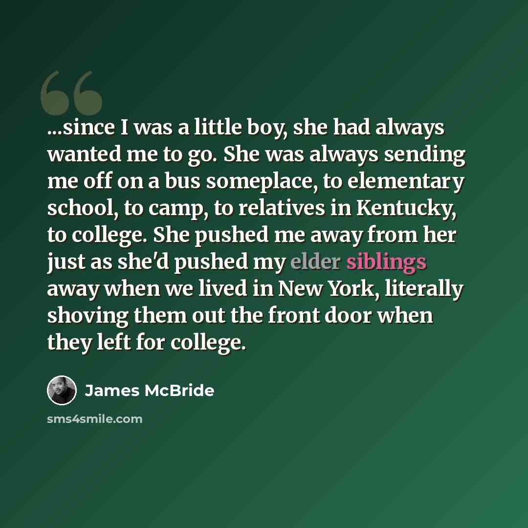 “...since I was a little boy, she had always wanted me to go. She was always sending me off on a bus someplace, to elementary school, to camp, to relatives in Kentucky, to college. She pushed me away from her just as she'd pushed my elder siblings away when we lived in New York, literally shoving…” quote by James McBride