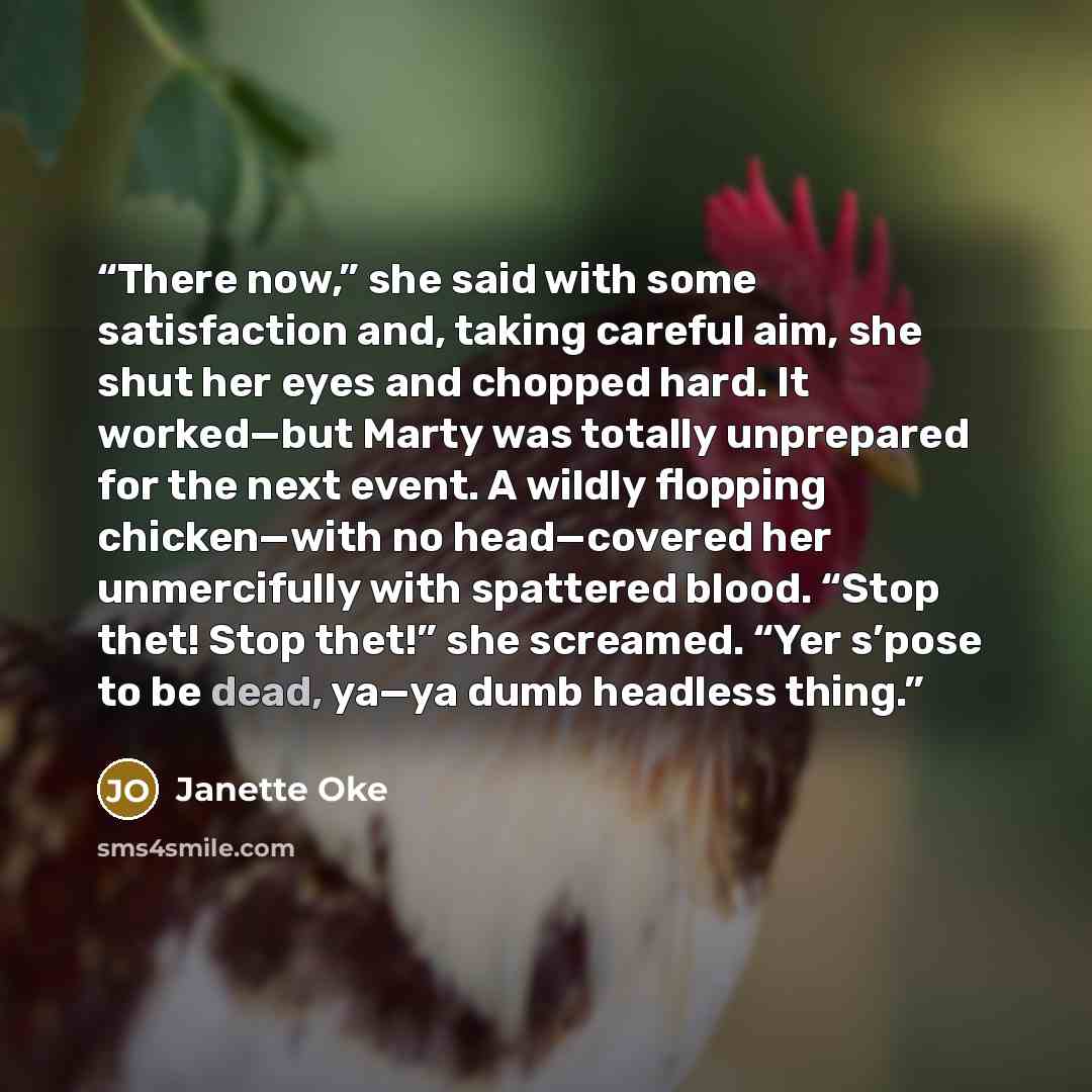 “There now,” she said with some satisfaction and, taking careful aim, she shut her eyes and chopped hard. It worked—but Marty was totally unprepared for the next event. A wildly flopping chicken—with no head—covered her unmercifully with spattered blood. “Stop thet! Stop thet!” she screamed. “Yer…” quote by Janette Oke