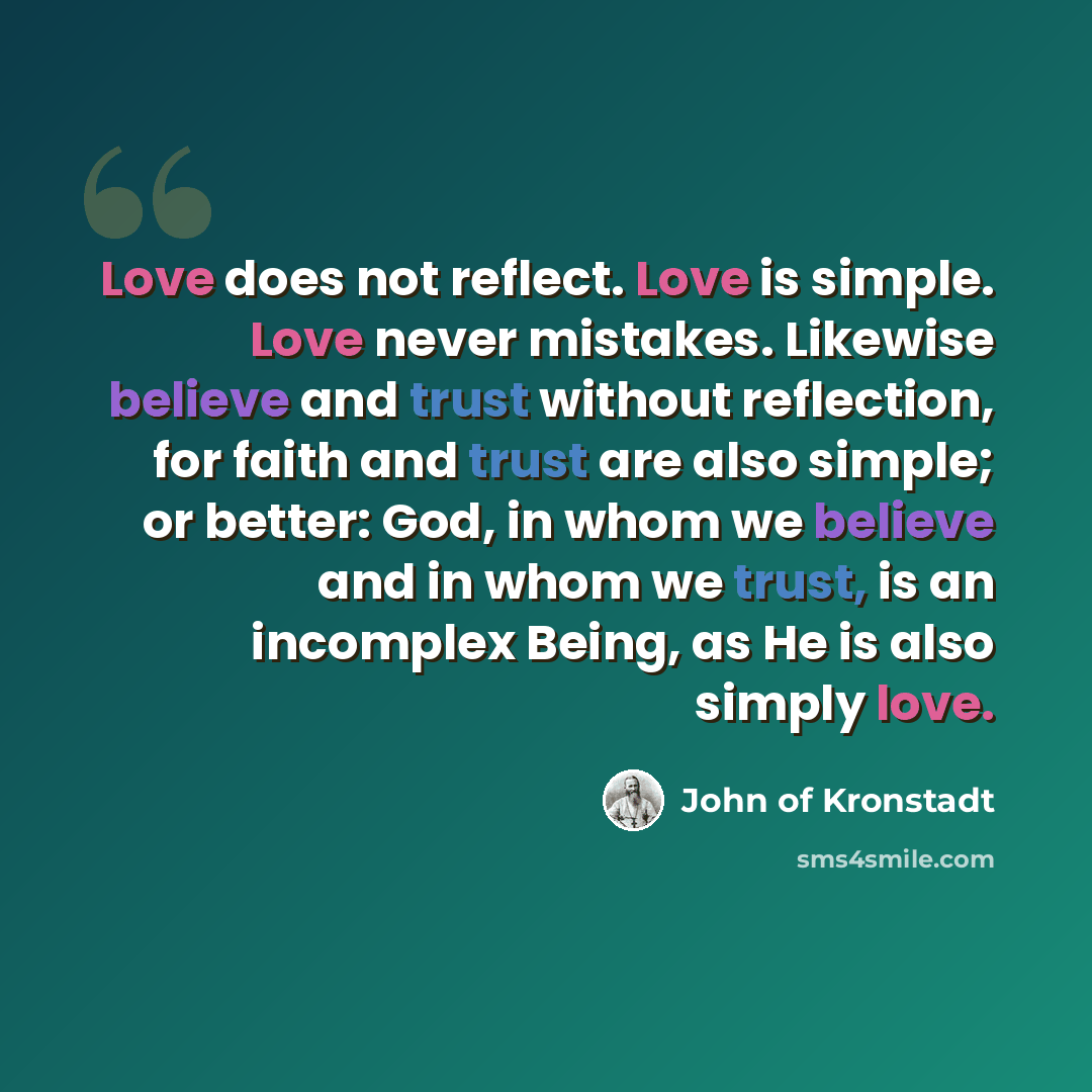 “Love does not reflect. Love is simple. Love never mistakes. Likewise believe and trust without reflection, for faith and trust are also simple; or better: God, in whom we believe and in whom we trust, is an incomplex Being, as He is also simply love.” quote by John of Kronstadt