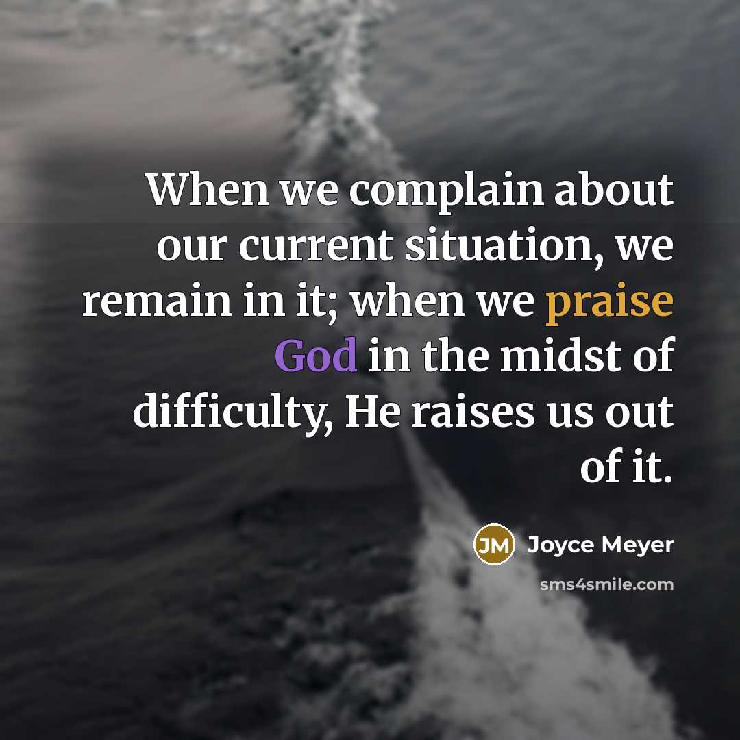 “When we complain about our current situation, we remain in it; when we praise God in the midst of difficulty, He raises us out of it.” quote by Joyce Meyer