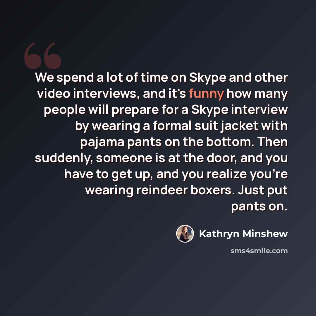 “We spend a lot of time on Skype and other video interviews, and it's funny how many people will prepare for a Skype interview by wearing a formal suit jacket with pajama pants on the bottom. Then suddenly, someone is at the door, and you have to get up, and you realize you're wearing reindeer…” quote by Kathryn Minshew